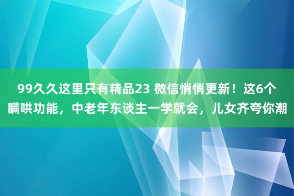 99久久这里只有精品23 微信悄悄更新！这6个瞒哄功能，中老年东谈主一学就会，儿女齐夸你潮